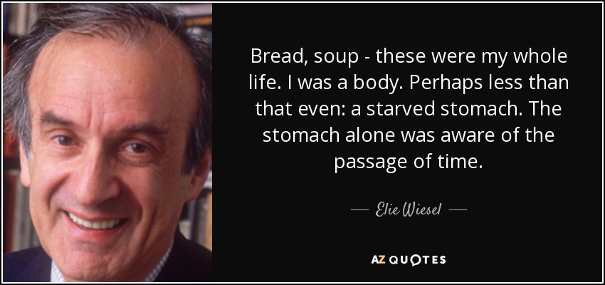 Bread, soup - these were my whole life. I was a body. Perhaps less than that even: a starved stomach. The stomach alone was aware of the passage of time. - Elie Wiesel