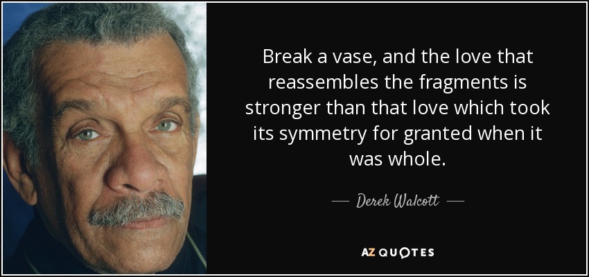 Break a vase, and the love that reassembles the fragments is stronger than that love which took its symmetry for granted when it was whole. - Derek Walcott