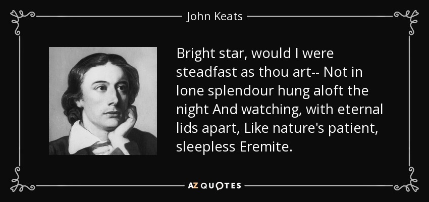 Bright star, would I were steadfast as thou art-- Not in lone splendour hung aloft the night And watching, with eternal lids apart, Like nature's patient, sleepless Eremite. - John Keats