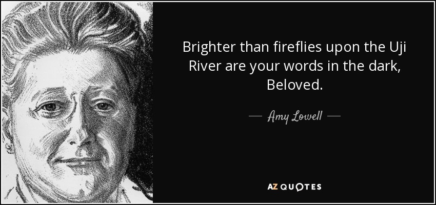 Brighter than fireflies upon the Uji River are your words in the dark, Beloved. - Amy Lowell