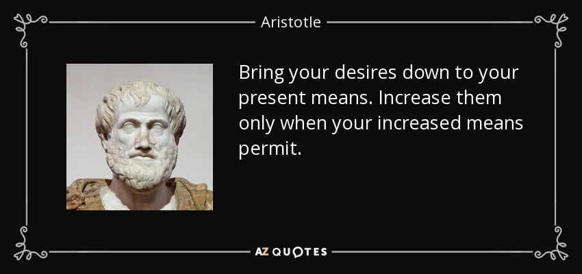Bring your desires down to your present means. Increase them only when your increased means permit. - Aristotle