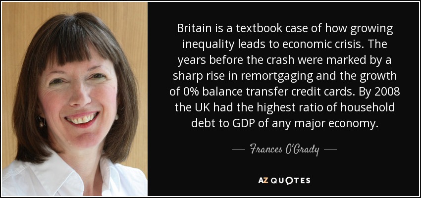 Britain is a textbook case of how growing inequality leads to economic crisis. The years before the crash were marked by a sharp rise in remortgaging and the growth of 0% balance transfer credit cards. By 2008 the UK had the highest ratio of household debt to GDP of any major economy. - Frances O'Grady