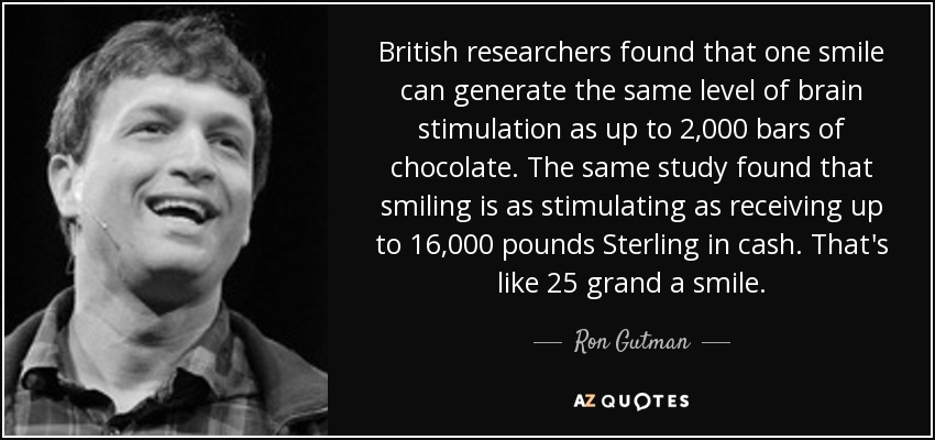 British researchers found that one smile can generate the same level of brain stimulation as up to 2,000 bars of chocolate. The same study found that smiling is as stimulating as receiving up to 16,000 pounds Sterling in cash. That's like 25 grand a smile. - Ron Gutman