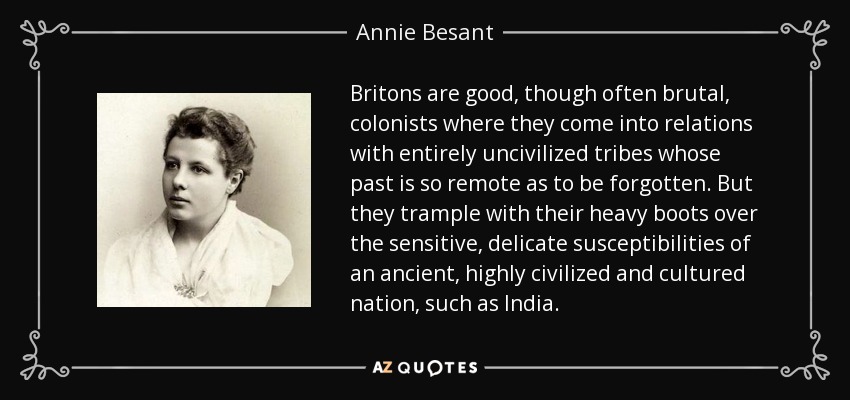 Los británicos son buenos colonos, aunque a menudo brutales, cuando entran en relación con tribus totalmente incivilizadas cuyo pasado es tan remoto que se ha olvidado. Pero pisotean con sus pesadas botas las sensibles y delicadas susceptibilidades de una nación antigua, altamente civilizada y culta, como la India. - Annie Besant