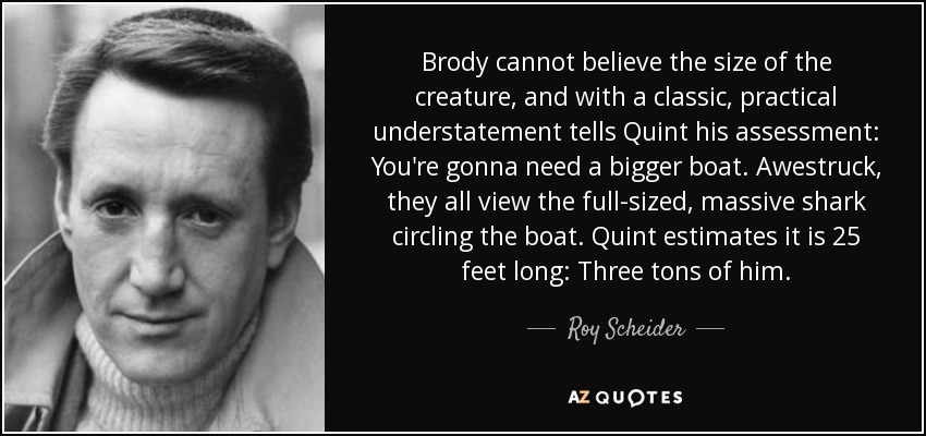 Brody cannot believe the size of the creature, and with a classic, practical understatement tells Quint his assessment: You're gonna need a bigger boat. Awestruck, they all view the full-sized, massive shark circling the boat. Quint estimates it is 25 feet long: Three tons of him. - Roy Scheider