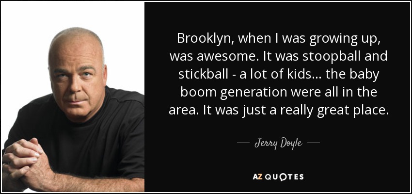 Brooklyn, when I was growing up, was awesome. It was stoopball and stickball - a lot of kids... the baby boom generation were all in the area. It was just a really great place. - Jerry Doyle
