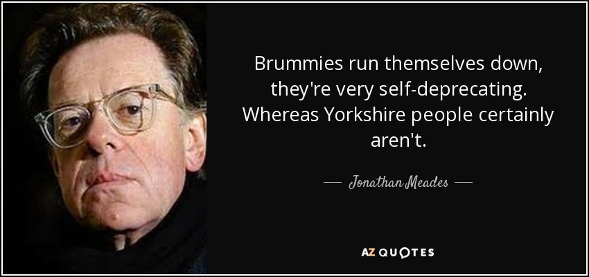 Brummies run themselves down, they're very self-deprecating. Whereas Yorkshire people certainly aren't. - Jonathan Meades