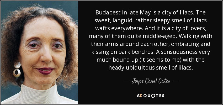 Budapest in late May is a city of lilacs. The sweet, languid, rather sleepy smell of lilacs wafts everywhere. And it is a city of lovers, many of them quite middle-aged. Walking with their arms around each other, embracing and kissing on park benches. A sensuousness very much bound up (it seems to me) with the heady ubiquitous smell of lilacs. - Joyce Carol Oates