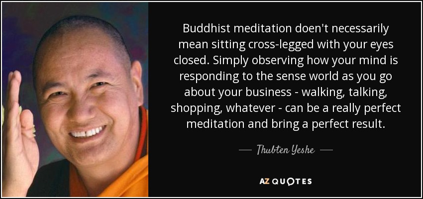 Buddhist meditation doen't necessarily mean sitting cross-legged with your eyes closed. Simply observing how your mind is responding to the sense world as you go about your business - walking, talking, shopping, whatever - can be a really perfect meditation and bring a perfect result. - Thubten Yeshe