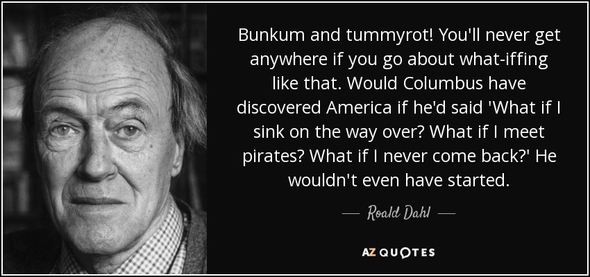 Bunkum and tummyrot! You'll never get anywhere if you go about what-iffing like that. Would Columbus have discovered America if he'd said 'What if I sink on the way over? What if I meet pirates? What if I never come back?' He wouldn't even have started. - Roald Dahl