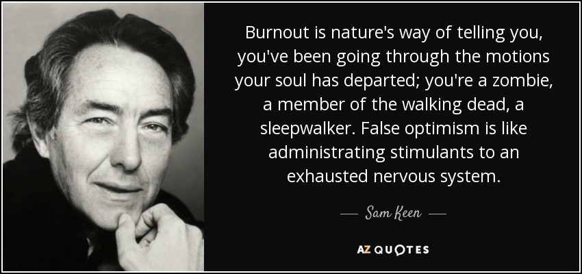 Burnout is nature's way of telling you, you've been going through the motions your soul has departed; you're a zombie, a member of the walking dead, a sleepwalker. False optimism is like administrating stimulants to an exhausted nervous system. - Sam Keen