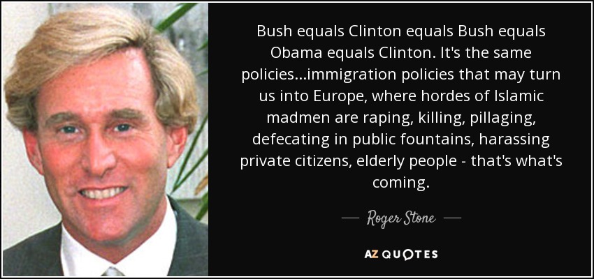 Bush equals Clinton equals Bush equals Obama equals Clinton. It's the same policies...immigration policies that may turn us into Europe, where hordes of Islamic madmen are raping, killing, pillaging, defecating in public fountains, harassing private citizens, elderly people - that's what's coming. - Roger Stone
