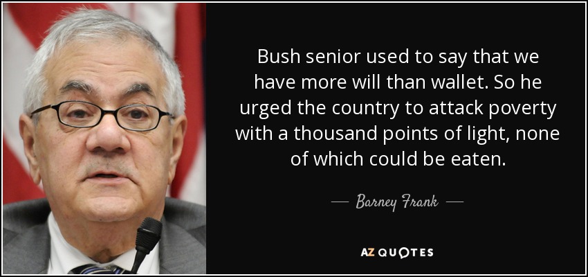 Bush senior used to say that we have more will than wallet. So he urged the country to attack poverty with a thousand points of light, none of which could be eaten. - Barney Frank