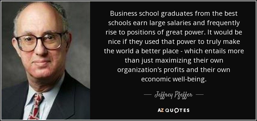 Business school graduates from the best schools earn large salaries and frequently rise to positions of great power. It would be nice if they used that power to truly make the world a better place - which entails more than just maximizing their own organization's profits and their own economic well-being. - Jeffrey Pfeffer