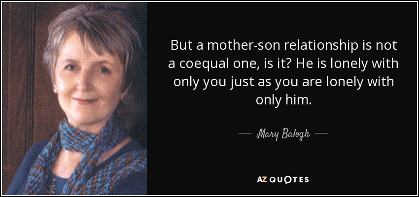 But a mother-son relationship is not a coequal one, is it? He is lonely with only you just as you are lonely with only him. - Mary Balogh