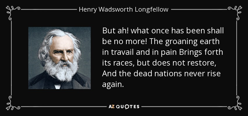 Pero lo que una vez fue, ya no será. La tierra que gime en dolores y dolores Trae sus razas, pero no restaura, Y las naciones muertas nunca se levantan de nuevo. - Henry Wadsworth Longfellow