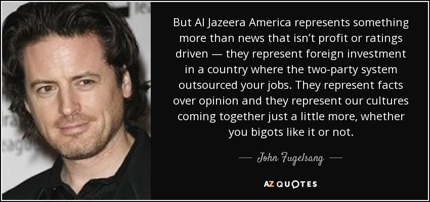 Pero Al Jazeera America representa algo más que noticias sin ánimo de lucro ni de audiencia: representa la inversión extranjera en un país donde el sistema bipartidista ha externalizado los puestos de trabajo. Representan los hechos por encima de la opinión y representan la unión de nuestras culturas, os guste o no a los fanáticos. - John Fugelsang