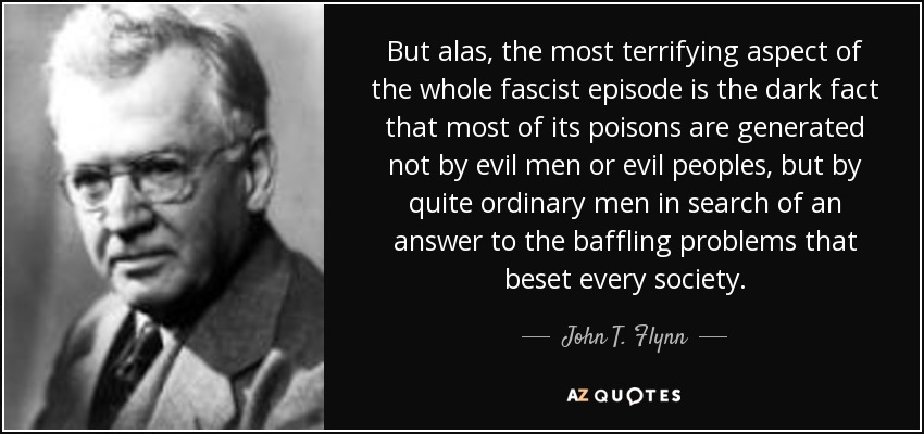 But alas, the most terrifying aspect of the whole fascist episode is the dark fact that most of its poisons are generated not by evil men or evil peoples, but by quite ordinary men in search of an answer to the baffling problems that beset every society. - John T. Flynn