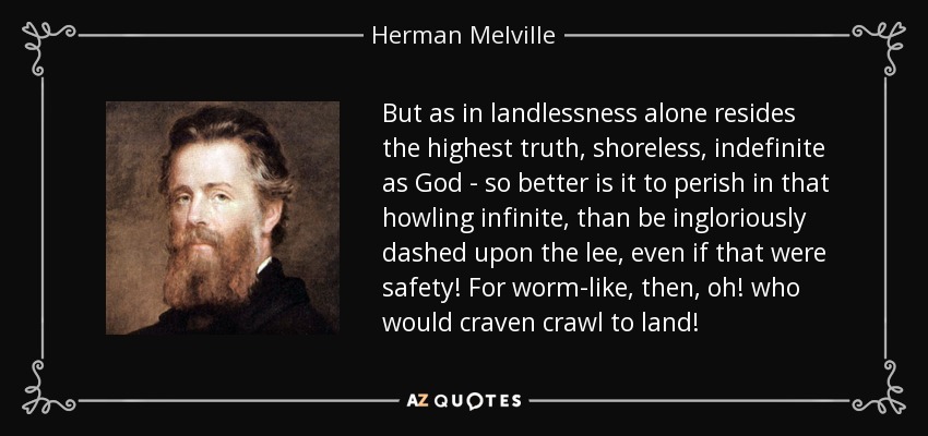 But as in landlessness alone resides the highest truth, shoreless, indefinite as God - so better is it to perish in that howling infinite, than be ingloriously dashed upon the lee, even if that were safety! For worm-like, then, oh! who would craven crawl to land! - Herman Melville