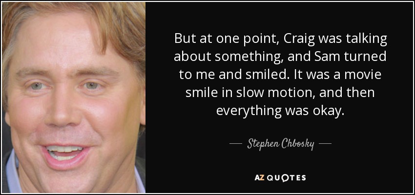 But at one point, Craig was talking about something, and Sam turned to me and smiled. It was a movie smile in slow motion, and then everything was okay. - Stephen Chbosky