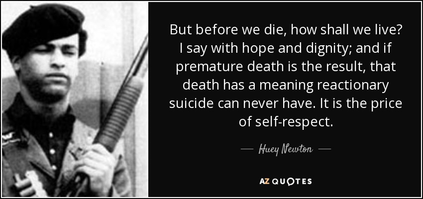 But before we die, how shall we live? I say with hope and dignity; and if premature death is the result, that death has a meaning reactionary suicide can never have. It is the price of self-respect. - Huey Newton