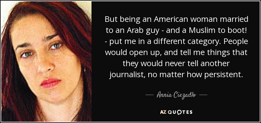But being an American woman married to an Arab guy - and a Muslim to boot! - put me in a different category. People would open up, and tell me things that they would never tell another journalist, no matter how persistent. - Annia Ciezadlo