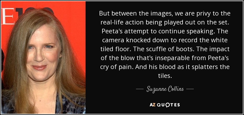But between the images, we are privy to the real-life action being played out on the set. Peeta's attempt to continue speaking. The camera knocked down to record the white tiled floor. The scuffle of boots. The impact of the blow that's inseparable from Peeta's cry of pain. And his blood as it splatters the tiles. - Suzanne Collins