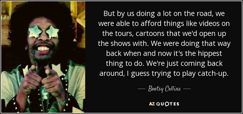 But by us doing a lot on the road, we were able to afford things like videos on the tours, cartoons that we'd open up the shows with. We were doing that way back when and now it's the hippest thing to do. We're just coming back around, I guess trying to play catch-up. - Bootsy Collins