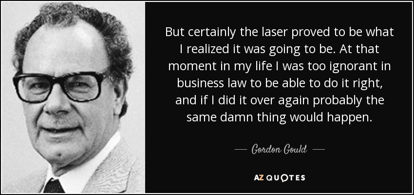 But certainly the laser proved to be what I realized it was going to be. At that moment in my life I was too ignorant in business law to be able to do it right, and if I did it over again probably the same damn thing would happen. - Gordon Gould