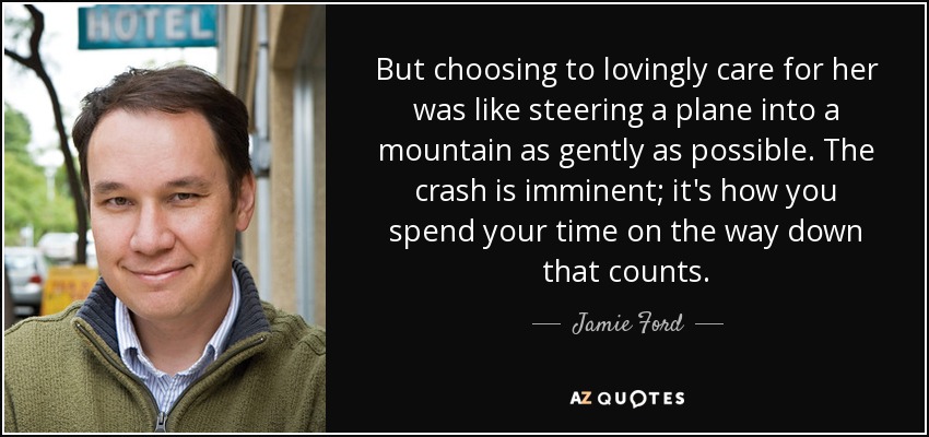 But choosing to lovingly care for her was like steering a plane into a mountain as gently as possible. The crash is imminent; it's how you spend your time on the way down that counts. - Jamie Ford