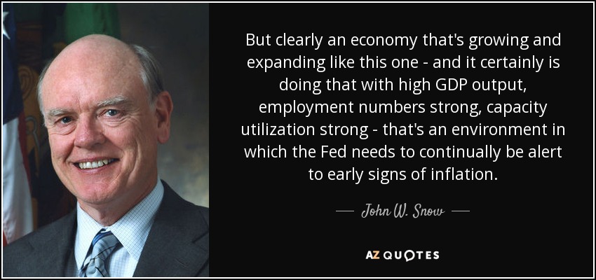 But clearly an economy that's growing and expanding like this one - and it certainly is doing that with high GDP output, employment numbers strong, capacity utilization strong - that's an environment in which the Fed needs to continually be alert to early signs of inflation. - John W. Snow