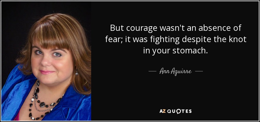 But courage wasn't an absence of fear; it was fighting despite the knot in your stomach. - Ann Aguirre