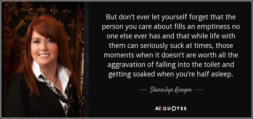 But don’t ever let yourself forget that the person you care about fills an emptiness no one else ever has and that while life with them can seriously suck at times, those moments when it doesn’t are worth all the aggravation of falling into the toilet and getting soaked when you’re half asleep. - Sherrilyn Kenyon