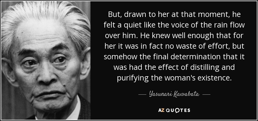 But, drawn to her at that moment, he felt a quiet like the voice of the rain flow over him. He knew well enough that for her it was in fact no waste of effort, but somehow the final determination that it was had the effect of distilling and purifying the woman's existence. - Yasunari Kawabata