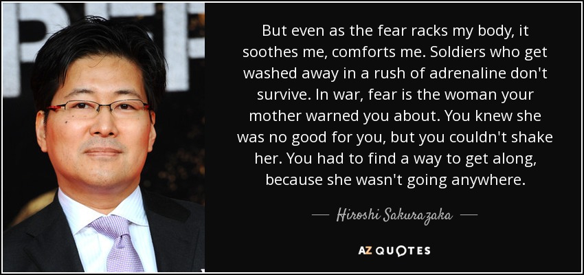 But even as the fear racks my body, it soothes me, comforts me. Soldiers who get washed away in a rush of adrenaline don't survive. In war, fear is the woman your mother warned you about. You knew she was no good for you, but you couldn't shake her. You had to find a way to get along, because she wasn't going anywhere. - Hiroshi Sakurazaka