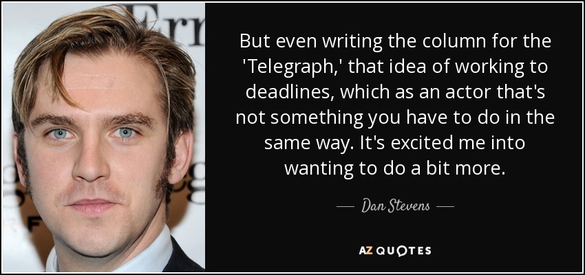 But even writing the column for the 'Telegraph,' that idea of working to deadlines, which as an actor that's not something you have to do in the same way. It's excited me into wanting to do a bit more. - Dan Stevens