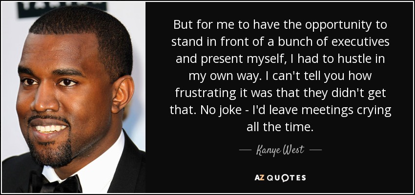 But for me to have the opportunity to stand in front of a bunch of executives and present myself, I had to hustle in my own way. I can't tell you how frustrating it was that they didn't get that. No joke - I'd leave meetings crying all the time. - Kanye West