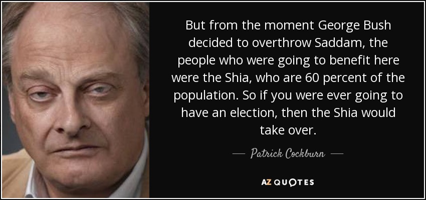 But from the moment George Bush decided to overthrow Saddam, the people who were going to benefit here were the Shia, who are 60 percent of the population. So if you were ever going to have an election, then the Shia would take over. - Patrick Cockburn