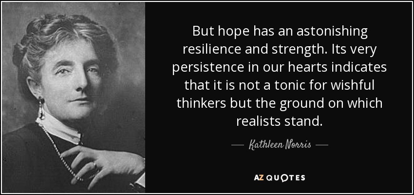 But hope has an astonishing resilience and strength. Its very persistence in our hearts indicates that it is not a tonic for wishful thinkers but the ground on which realists stand. - Kathleen Norris