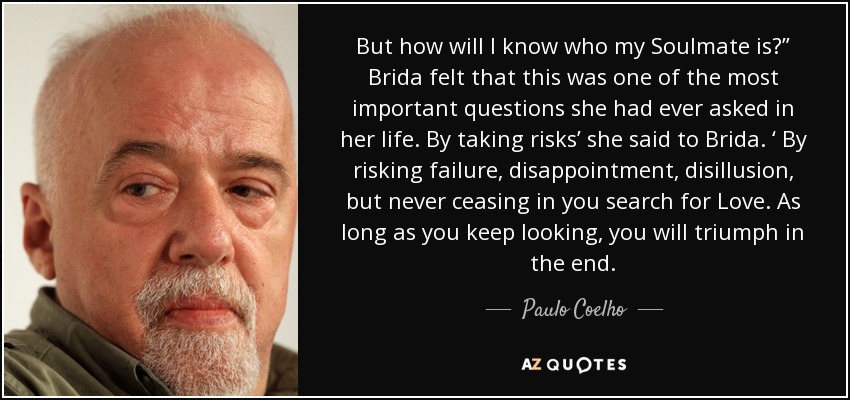 But how will I know who my Soulmate is?” Brida felt that this was one of the most important questions she had ever asked in her life. By taking risks’ she said to Brida. ‘ By risking failure, disappointment, disillusion, but never ceasing in you search for Love. As long as you keep looking, you will triumph in the end. - Paulo Coelho