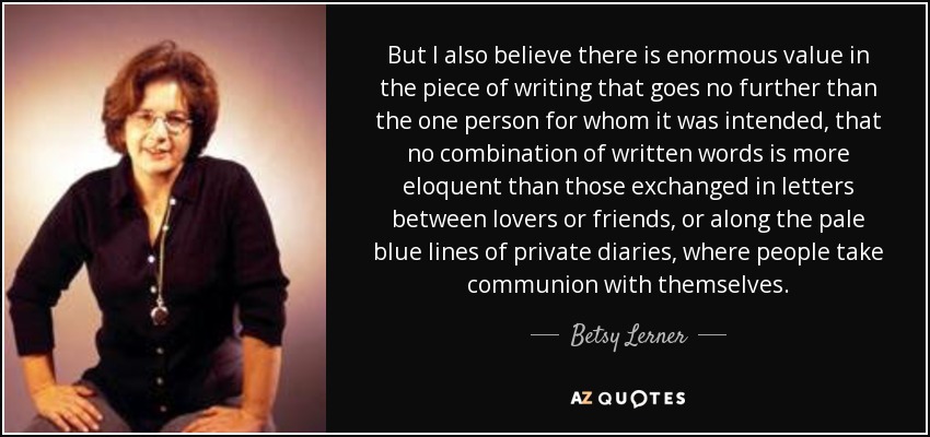 But I also believe there is enormous value in the piece of writing that goes no further than the one person for whom it was intended, that no combination of written words is more eloquent than those exchanged in letters between lovers or friends, or along the pale blue lines of private diaries, where people take communion with themselves. - Betsy Lerner