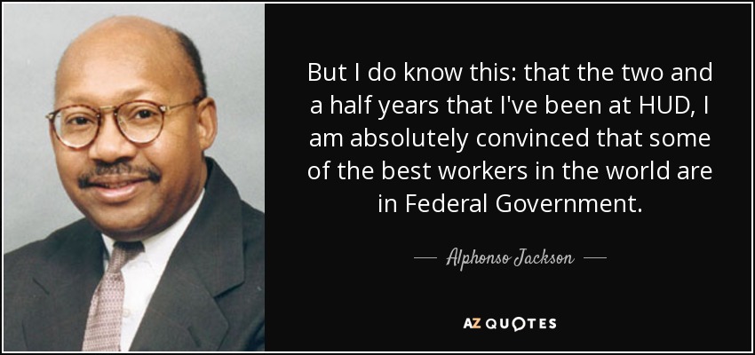 But I do know this: that the two and a half years that I've been at HUD, I am absolutely convinced that some of the best workers in the world are in Federal Government. - Alphonso Jackson