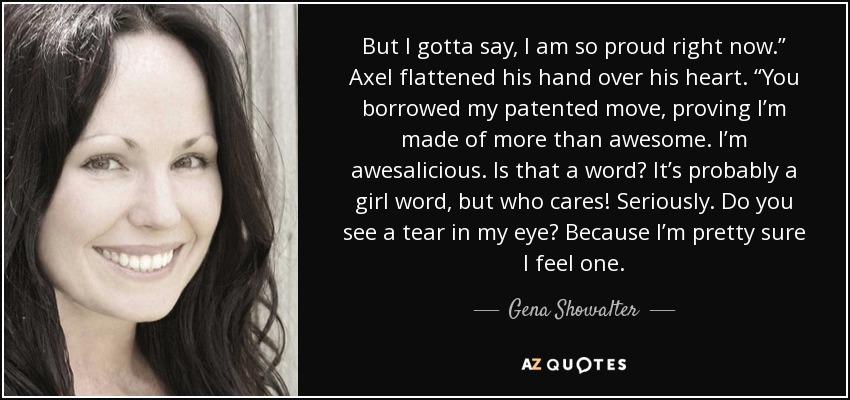 But I gotta say, I am so proud right now.” Axel flattened his hand over his heart. “You borrowed my patented move, proving I’m made of more than awesome. I’m awesalicious. Is that a word? It’s probably a girl word, but who cares! Seriously. Do you see a tear in my eye? Because I’m pretty sure I feel one. - Gena Showalter