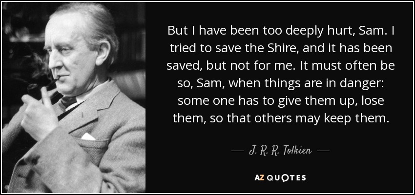 But I have been too deeply hurt, Sam. I tried to save the Shire, and it has been saved, but not for me. It must often be so, Sam, when things are in danger: some one has to give them up, lose them, so that others may keep them. - J. R. R. Tolkien
