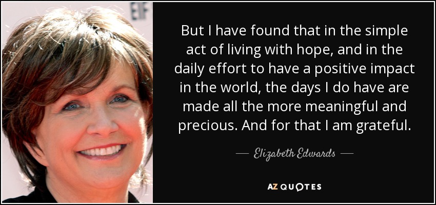 But I have found that in the simple act of living with hope, and in the daily effort to have a positive impact in the world, the days I do have are made all the more meaningful and precious. And for that I am grateful. - Elizabeth Edwards