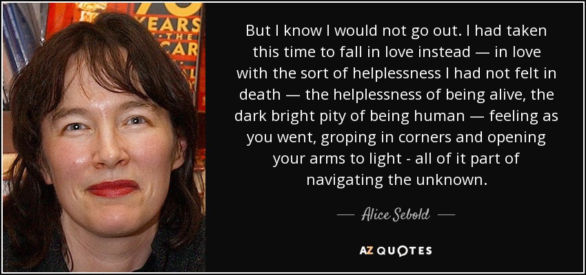 But I know I would not go out. I had taken this time to fall in love instead — in love with the sort of helplessness I had not felt in death — the helplessness of being alive, the dark bright pity of being human — feeling as you went, groping in corners and opening your arms to light - all of it part of navigating the unknown. - Alice Sebold