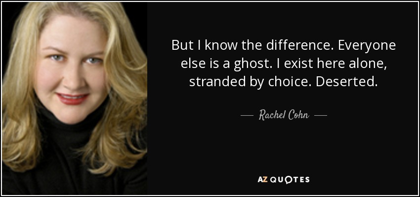 But I know the difference. Everyone else is a ghost. I exist here alone, stranded by choice. Deserted. - Rachel Cohn