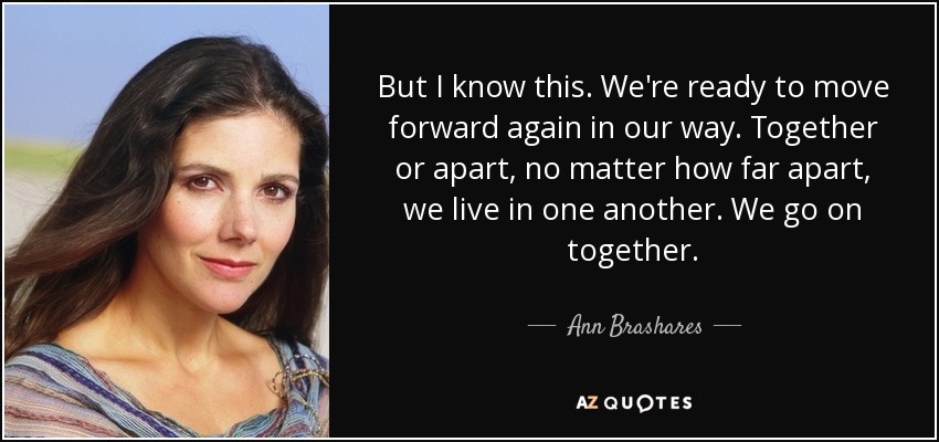 But I know this. We're ready to move forward again in our way. Together or apart, no matter how far apart, we live in one another. We go on together. - Ann Brashares