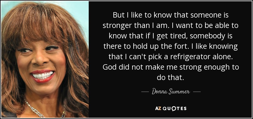 But I like to know that someone is stronger than I am. I want to be able to know that if I get tired, somebody is there to hold up the fort. I like knowing that I can't pick a refrigerator alone. God did not make me strong enough to do that. - Donna Summer