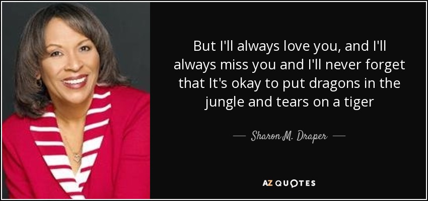 But I'll always love you, and I'll always miss you and I'll never forget that It's okay to put dragons in the jungle and tears on a tiger - Sharon M. Draper